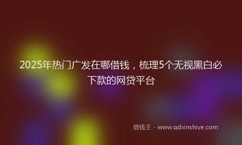 2025年热门广发在哪借钱,梳理5个无视黑白必下款的网贷平台