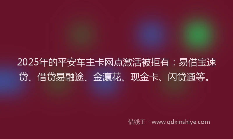 2025年的平安车主卡网点激活被拒有：易借宝速贷、借贷易融途、金瀛花、现金卡、闪贷通等。