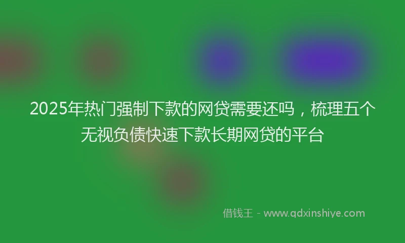 2025年热门强制下款的网贷需要还吗，梳理五个无视负债快速下款长期网贷的平台