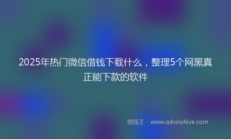 2025年热门微信借钱下载什么，整理5个网黑真正能下款的软件