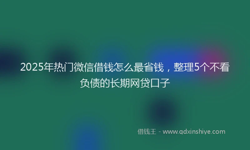 2025年热门微信借钱怎么最省钱,整理5个不看负债的长期网贷口子