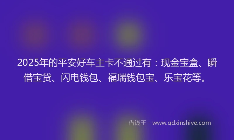 2025年的平安好车主卡不通过有：现金宝盒、瞬借宝贷、闪电钱包、福瑞钱包宝、乐宝花等。