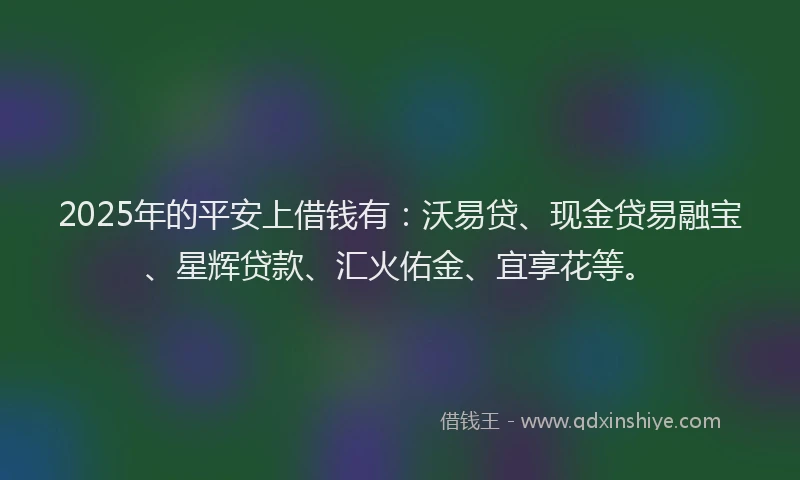 2025年的平安上借钱有:沃易贷、现金贷易融宝、星辉贷款、汇火佑金、宜享花等。