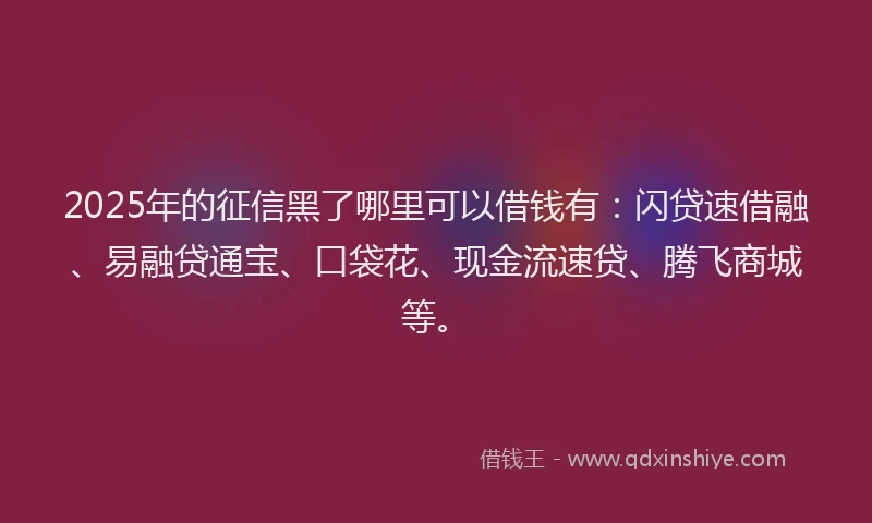 2025年的征信黑了哪里可以借钱有：闪贷速借融、易融贷通宝、口袋花、现金流速贷、腾飞商城等。