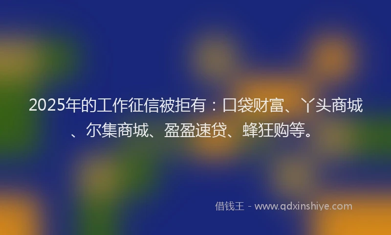 2025年的工作征信被拒有：口袋财富、丫头商城、尔集商城、盈盈速贷、蜂狂购等。