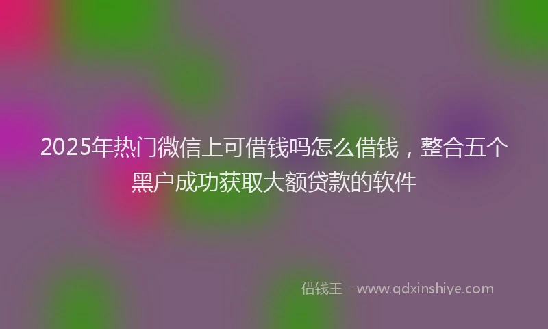 2025年热门微信上可借钱吗怎么借钱，整合五个黑户成功获取大额贷款的软件