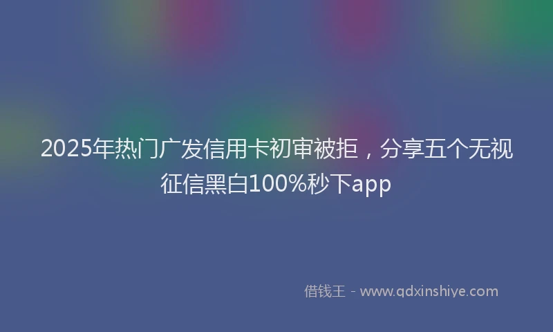 2025年热门广发信用卡初审被拒，分享五个无视征信黑白100%秒下app