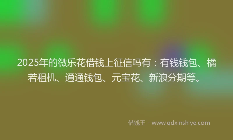 2025年的微乐花借钱上征信吗有：有钱钱包、橘若租机、通通钱包、元宝花、新浪分期等。