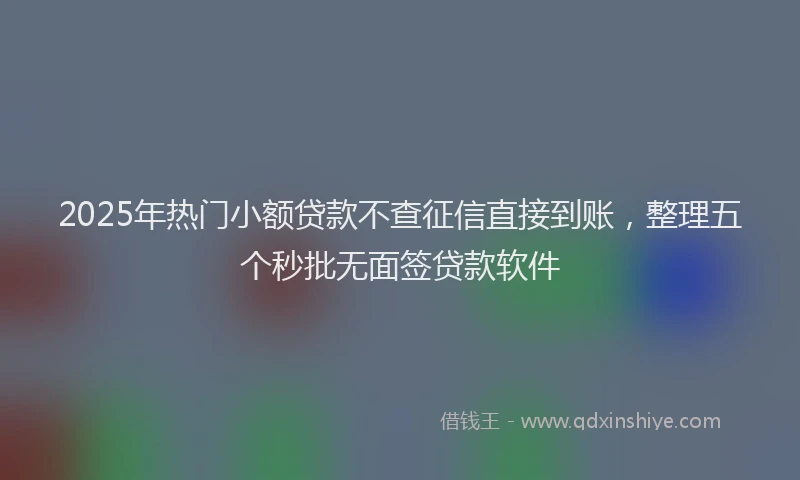 2025年热门小额贷款不查征信直接到账，整理五个秒批无面签贷款软件