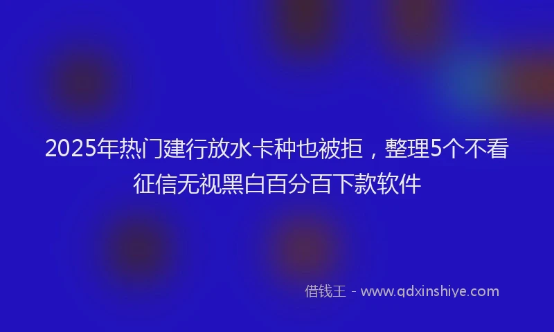 2025年热门建行放水卡种也被拒，整理5个不看征信无视黑白百分百下款软件
