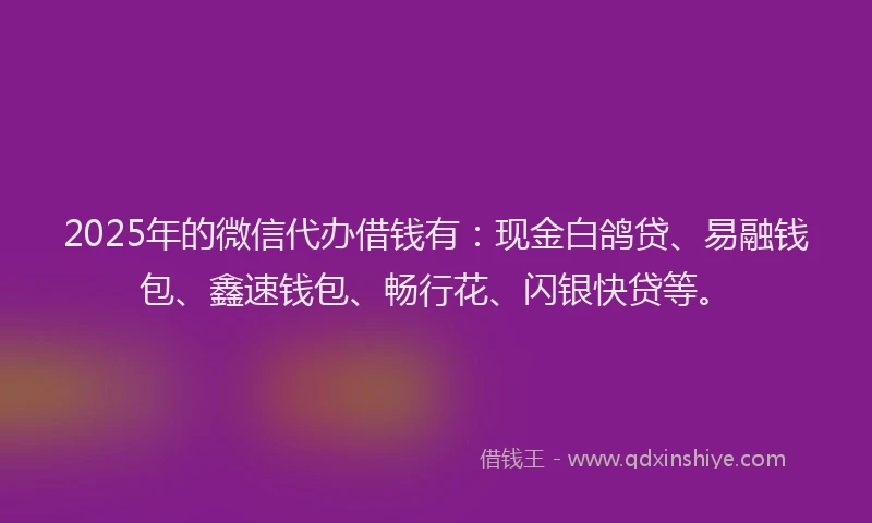 2025年的微信代办借钱有：现金白鸽贷、易融钱包、鑫速钱包、畅行花、闪银快贷等。