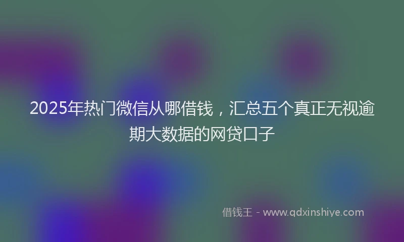 2025年热门微信从哪借钱，汇总五个真正无视逾期大数据的网贷口子