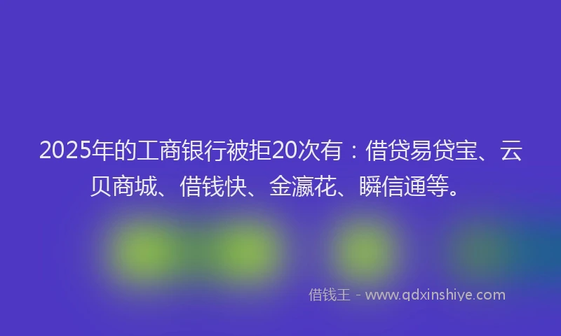 2025年的工商银行被拒20次有:借贷易贷宝、云贝商城、借钱快、金瀛花、瞬信通等。