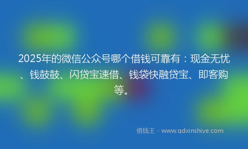 2025年的微信公众号哪个借钱可靠有：现金无忧、钱鼓鼓、闪贷宝速借、钱袋快融贷宝、即客购等。