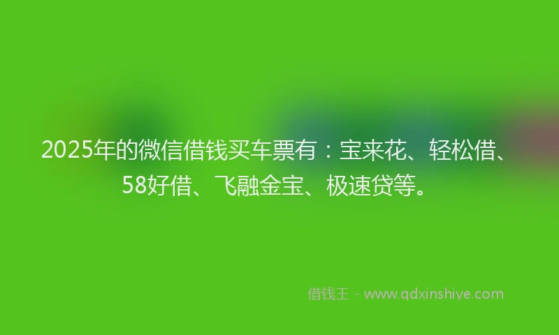 2025年的微信借钱买车票有：宝来花、轻松借、58好借、飞融金宝、极速贷等。