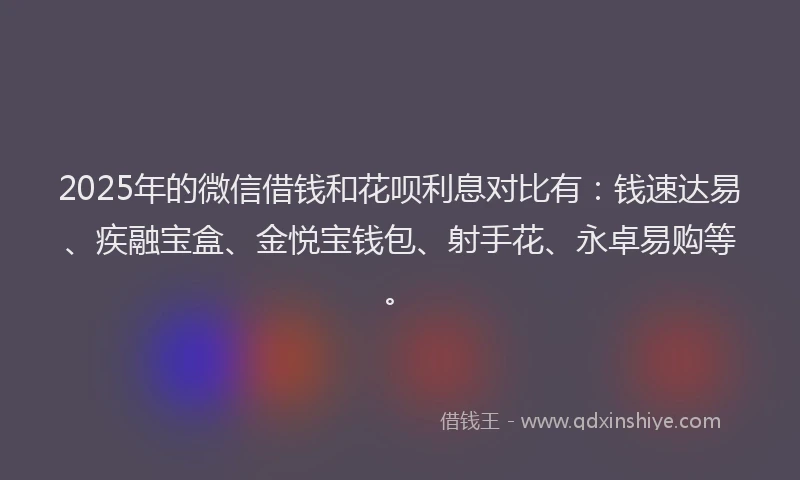 2025年的微信借钱和花呗利息对比有：钱速达易、疾融宝盒、金悦宝钱包、射手花、永卓易购等。