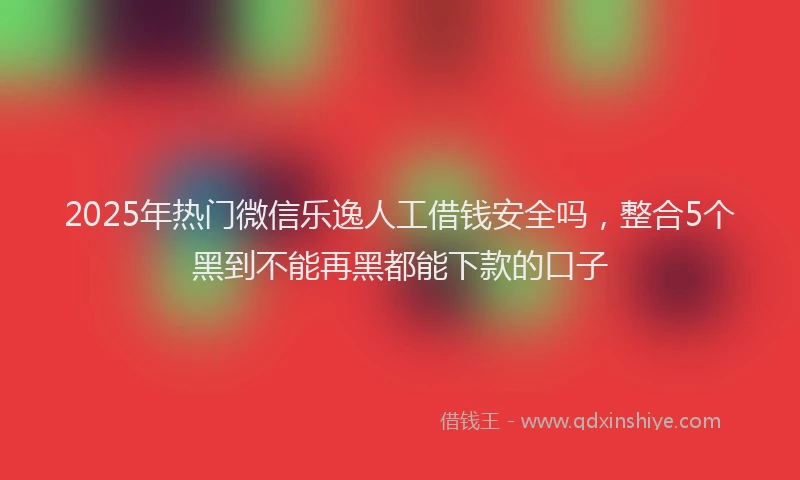 2025年热门微信乐逸人工借钱安全吗，整合5个黑到不能再黑都能下款的口子