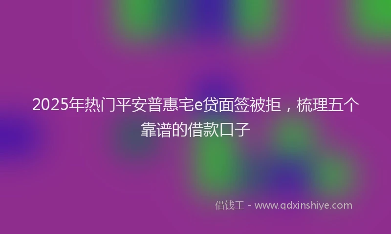 2025年热门平安普惠宅e贷面签被拒，梳理五个靠谱的借款口子