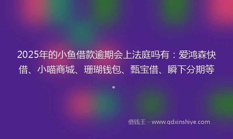 2025年的小鱼借款逾期会上法庭吗有：爱鸿森快借、小喵商城、珊瑚钱包、甄宝借、瞬下分期等。