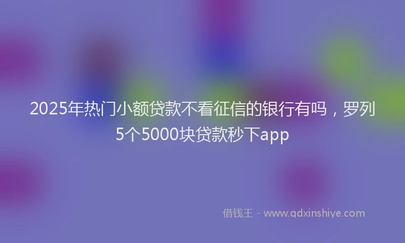 2025年热门小额贷款不看征信的银行有吗，罗列5个5000块贷款秒下app