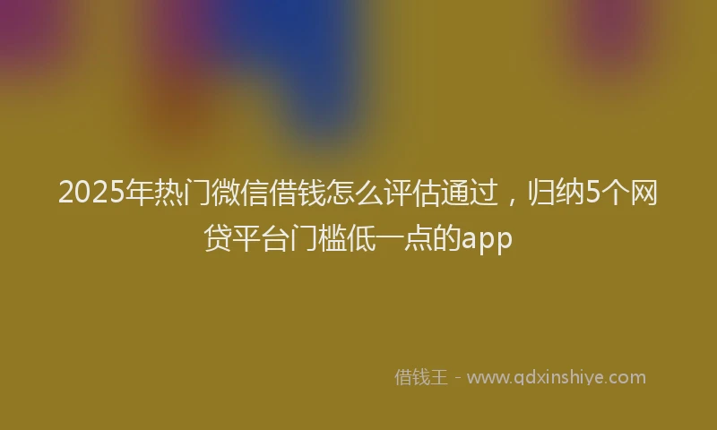 2025年热门微信借钱怎么评估通过，归纳5个网贷平台门槛低一点的app