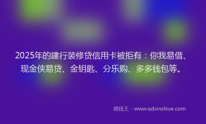 2025年的建行装修贷信用卡被拒有：你我易借、现金侠易贷、金钥匙、分乐购、多多钱包等。