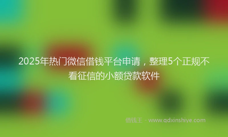 2025年热门微信借钱平台申请，整理5个正规不看征信的小额贷款软件