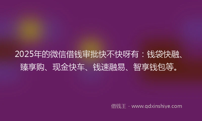 2025年的微信借钱审批快不快呀有：钱袋快融、臻享购、现金快车、钱速融易、智享钱包等。