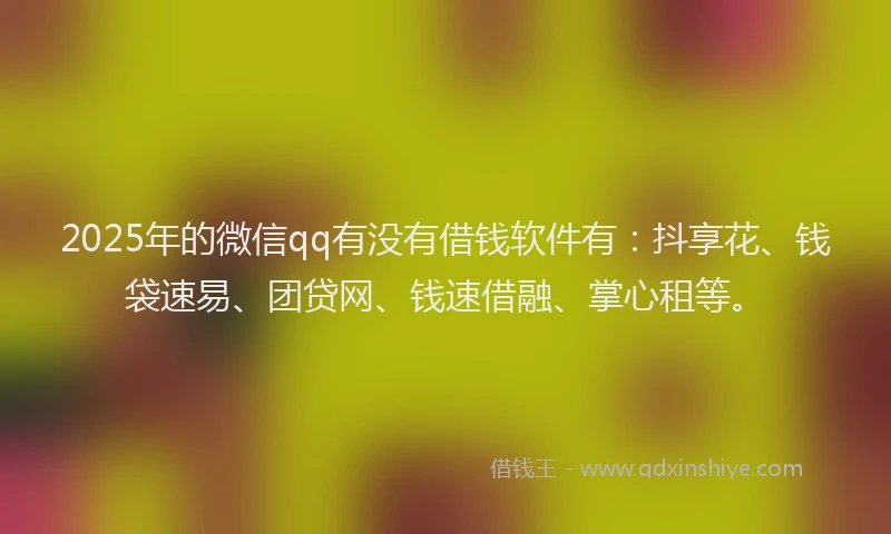 2025年的微信qq有没有借钱软件有：抖享花、钱袋速易、团贷网、钱速借融、掌心租等。