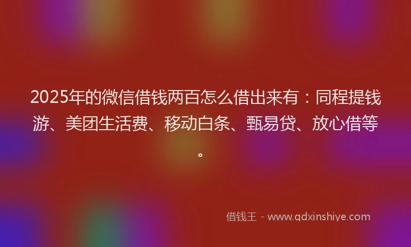 2025年的微信借钱两百怎么借出来有：同程提钱游、美团生活费、移动白条、甄易贷、放心借等。