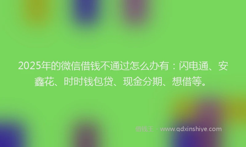 2025年的微信借钱不通过怎么办有：闪电通、安鑫花、时时钱包贷、现金分期、想借等。