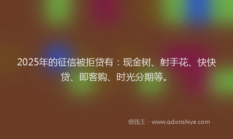 2025年的征信被拒贷有：现金树、射手花、快快贷、即客购、时光分期等。