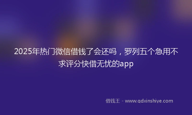 2025年热门微信借钱了会还吗，罗列五个急用不求评分快借无忧的app
