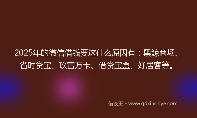 2025年的微信借钱要这什么原因有：黑鲸商场、省时贷宝、玖富万卡、借贷宝盒、好居客等。