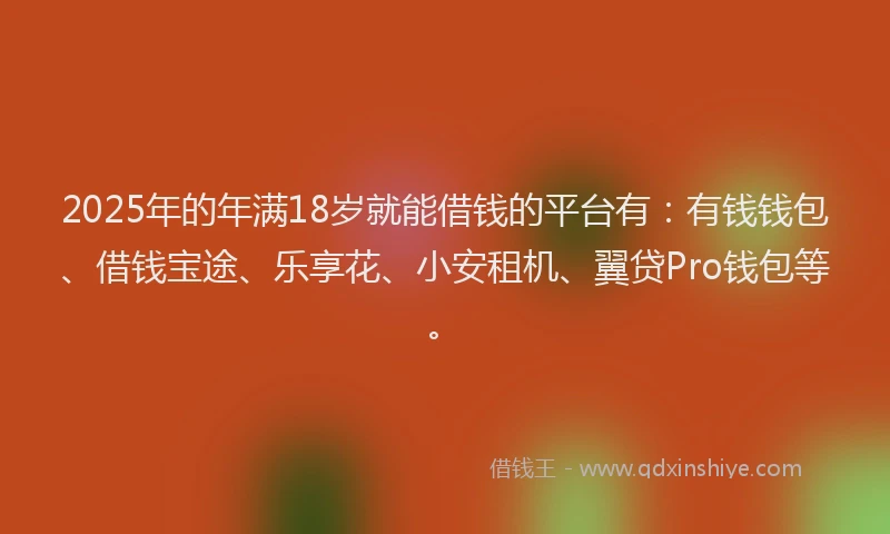 2025年的年满18岁就能借钱的平台有：有钱钱包、借钱宝途、乐享花、小安租机、翼贷Pro钱包等。