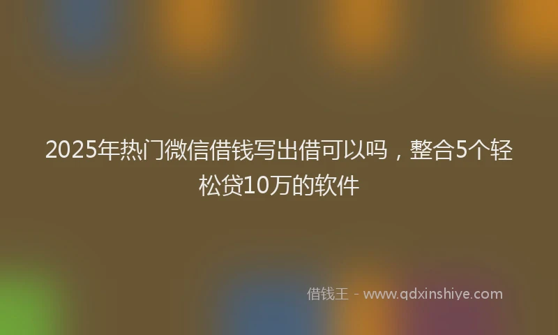 2025年热门微信借钱写出借可以吗，整合5个轻松贷10万的软件
