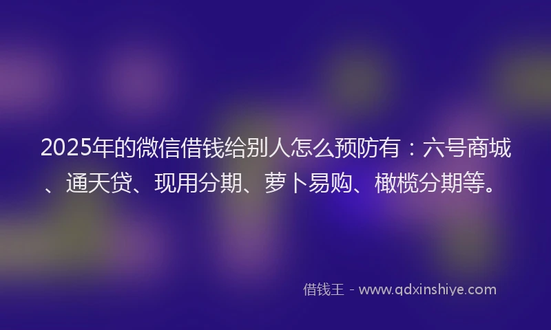 2025年的微信借钱给别人怎么预防有：六号商城、通天贷、现用分期、萝卜易购、橄榄分期等。