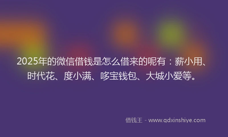 2025年的微信借钱是怎么借来的呢有：薪小用、时代花、度小满、哆宝钱包、大城小爱等。