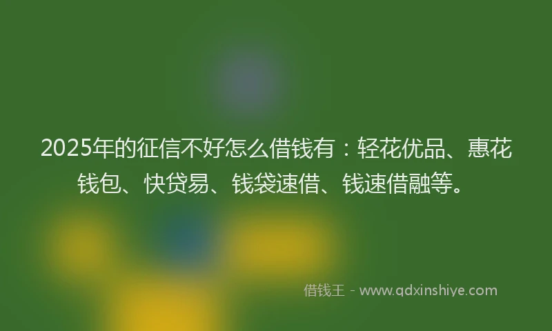 2025年的征信不好怎么借钱有：轻花优品、惠花钱包、快贷易、钱袋速借、钱速借融等。