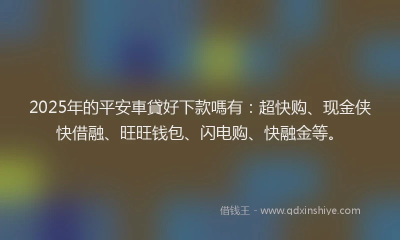 2025年的平安車貸好下款嗎有：超快购、现金侠快借融、旺旺钱包、闪电购、快融金等。