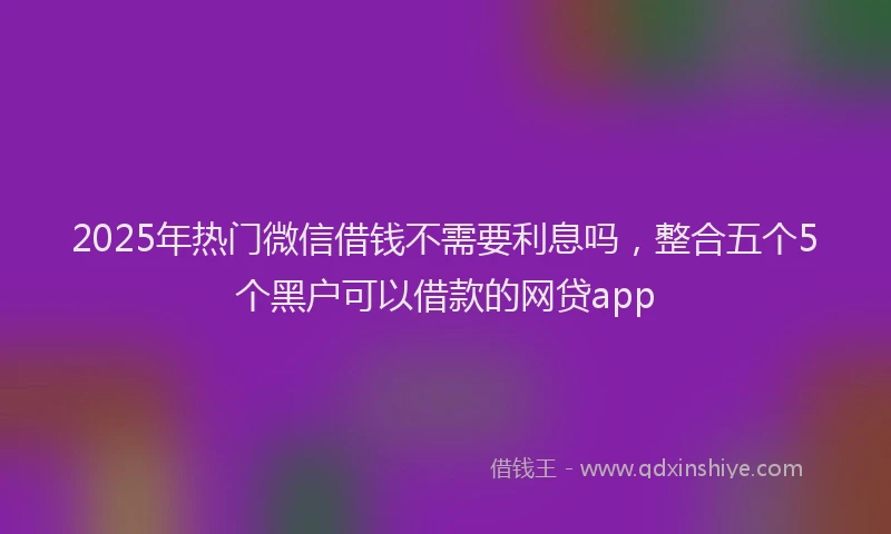2025年热门微信借钱不需要利息吗，整合五个5个黑户可以借款的网贷app