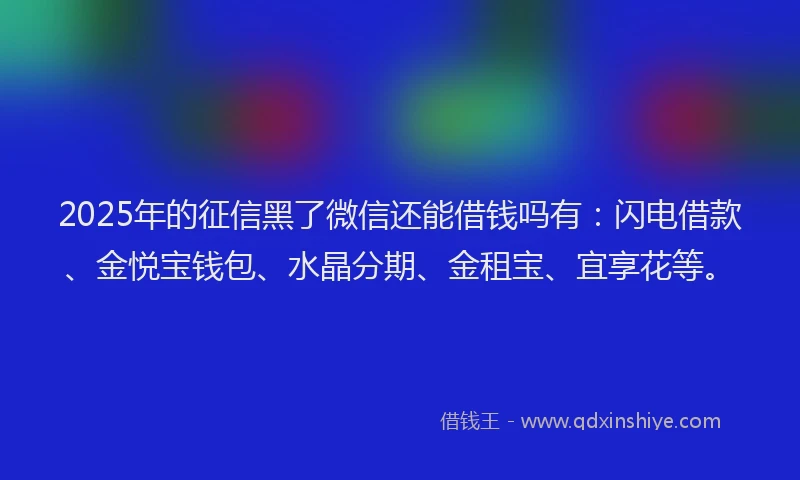 2025年的征信黑了微信还能借钱吗有：闪电借款、金悦宝钱包、水晶分期、金租宝、宜享花等。
