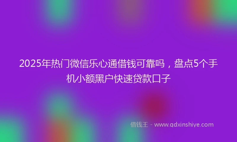 2025年热门微信乐心通借钱可靠吗，盘点5个手机小额黑户快速贷款口子