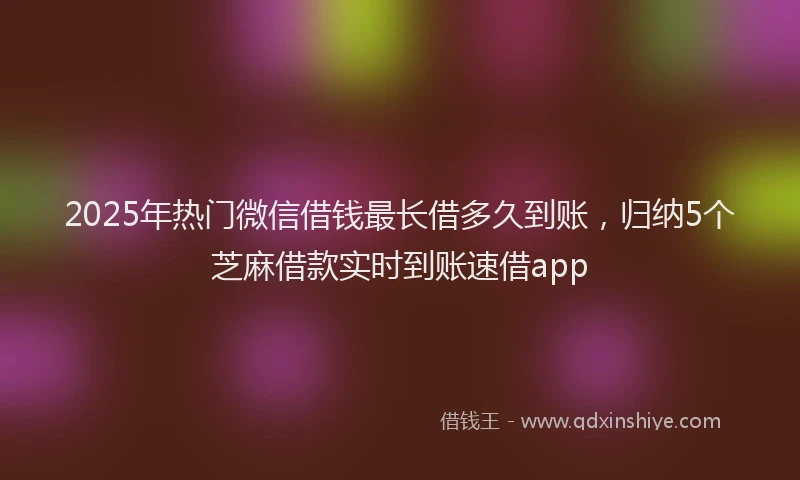 2025年热门微信借钱最长借多久到账，归纳5个芝麻借款实时到账速借app