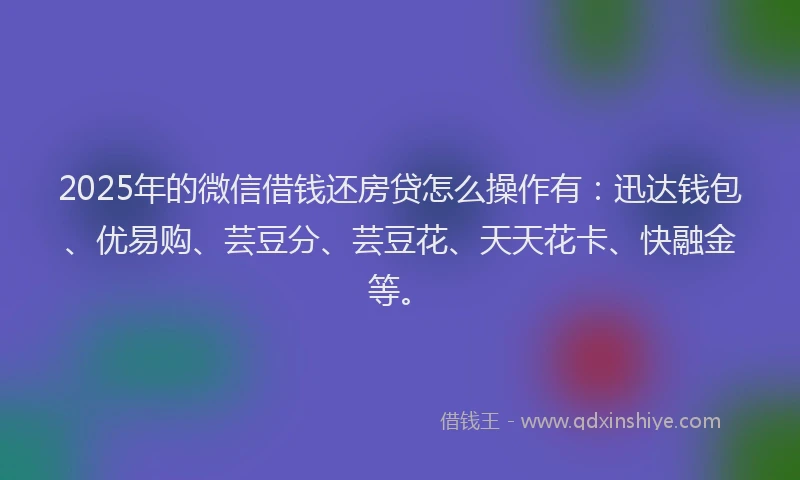 2025年的微信借钱还房贷怎么操作有：迅达钱包、优易购、芸豆分、芸豆花、天天花卡、快融金等。