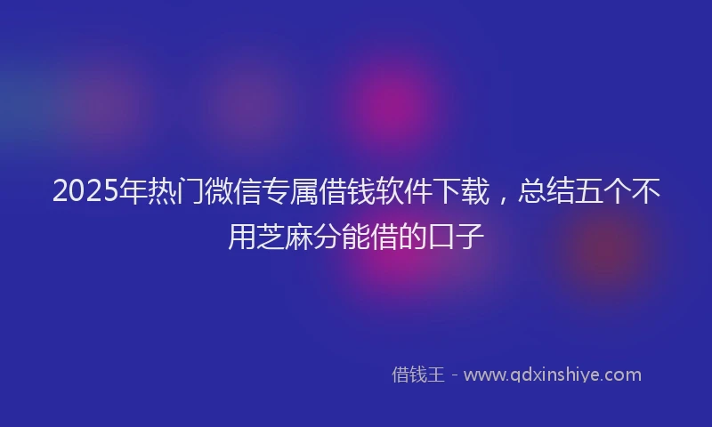 2025年热门微信专属借钱软件下载，总结五个不用芝麻分能借的口子