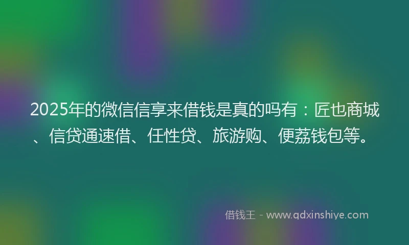 2025年的微信信享来借钱是真的吗有：匠也商城、信贷通速借、任性贷、旅游购、便荔钱包等。