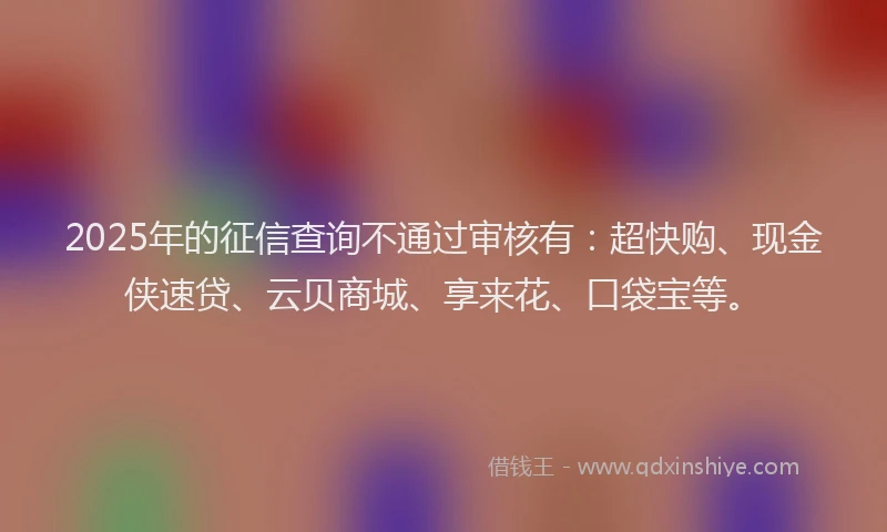 2025年的征信查询不通过审核有：超快购、现金侠速贷、云贝商城、享来花、口袋宝等。