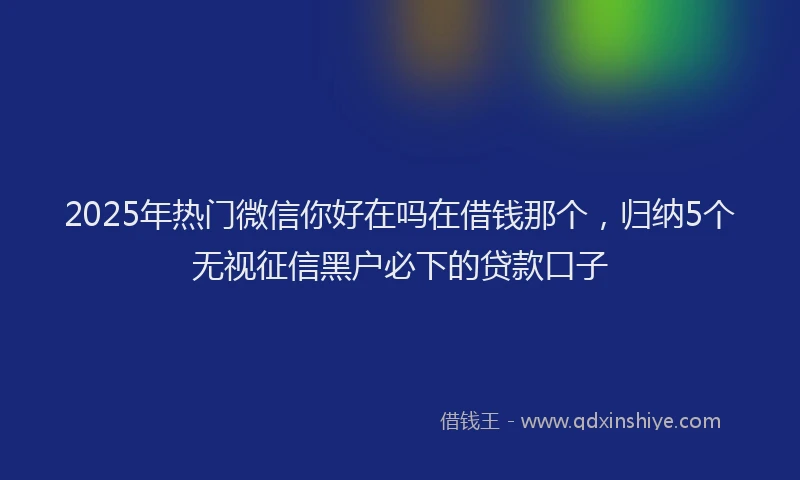 2025年热门微信你好在吗在借钱那个，归纳5个无视征信黑户必下的贷款口子