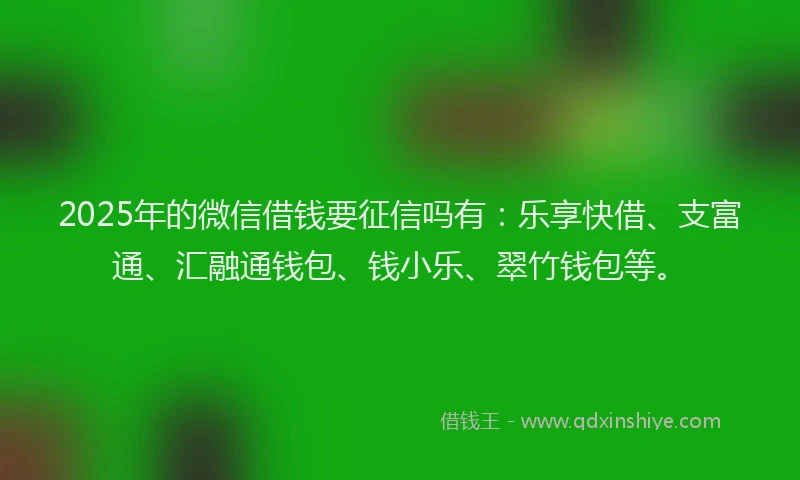 2025年的微信借钱要征信吗有：乐享快借、支富通、汇融通钱包、钱小乐、翠竹钱包等。